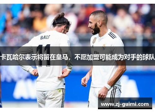 卡瓦哈尔表示将留在皇马，不愿加盟可能成为对手的球队